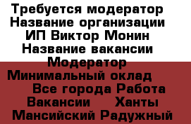 Требуется модератор › Название организации ­ ИП Виктор Монин › Название вакансии ­ Модератор › Минимальный оклад ­ 6 200 - Все города Работа » Вакансии   . Ханты-Мансийский,Радужный г.